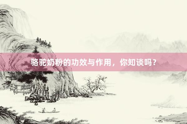 骆驼奶粉的功效与作用，你知谈吗？