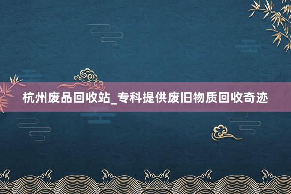杭州废品回收站_专科提供废旧物质回收奇迹