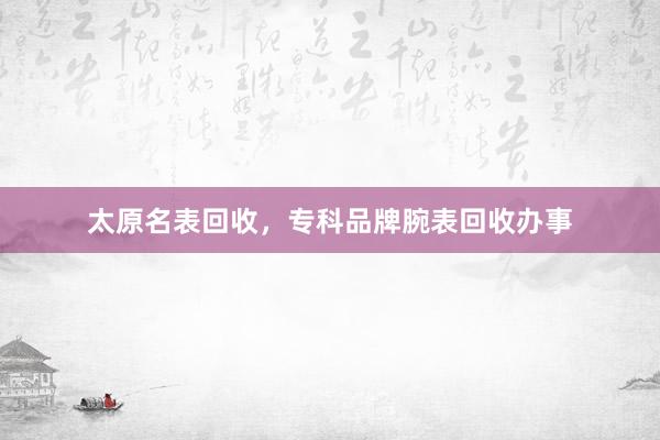 太原名表回收，专科品牌腕表回收办事