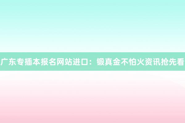 广东专插本报名网站进口：锻真金不怕火资讯抢先看
